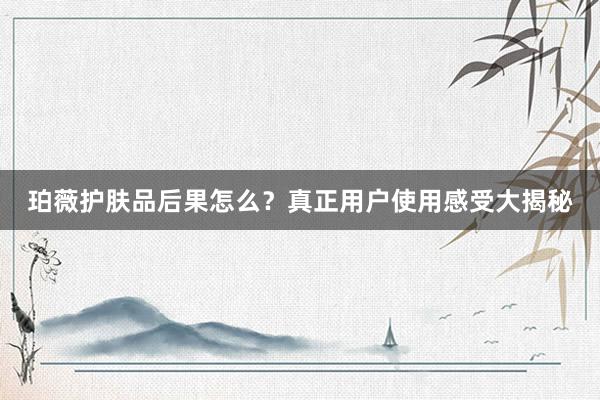 珀薇护肤品后果怎么？真正用户使用感受大揭秘