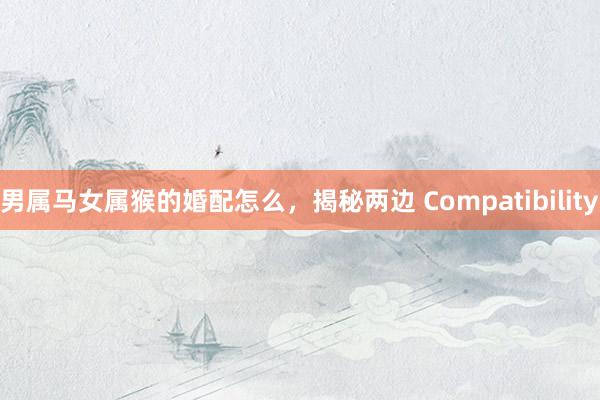 男属马女属猴的婚配怎么，揭秘两边 Compatibility